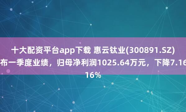 十大配资平台app下载 惠云钛业(300891.SZ)发布一季度业绩，归母净利润1025.64万元，下降7.16%