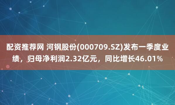 配资推荐网 河钢股份(000709.SZ)发布一季度业绩，归母净利润2.32亿元，同比增长46.01%