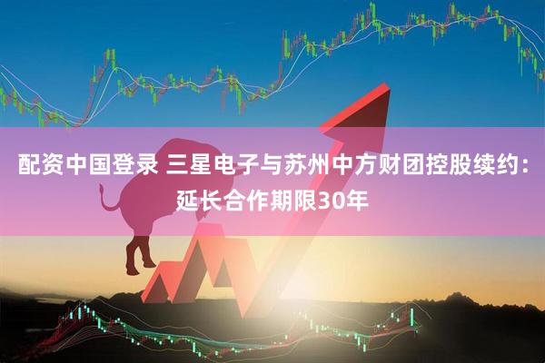 配资中国登录 三星电子与苏州中方财团控股续约：延长合作期限30年