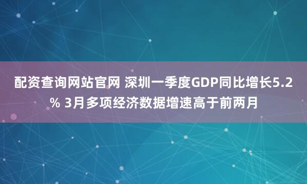 配资查询网站官网 深圳一季度GDP同比增长5.2% 3月多项经济数据增速高于前两月