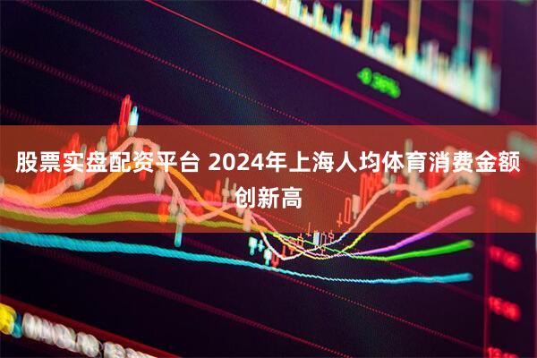 股票实盘配资平台 2024年上海人均体育消费金额创新高