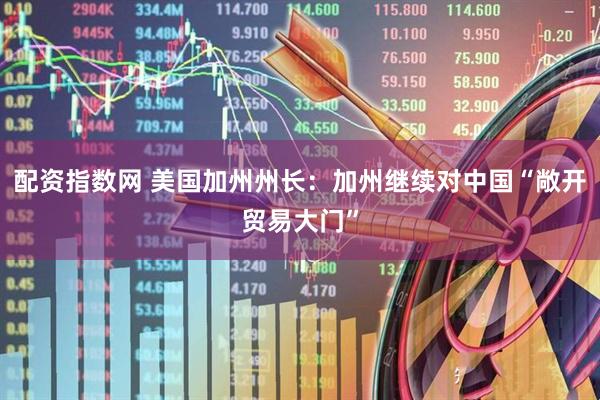 配资指数网 美国加州州长：加州继续对中国“敞开贸易大门”