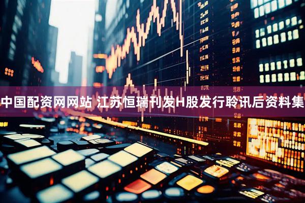 中国配资网网站 江苏恒瑞刊发H股发行聆讯后资料集