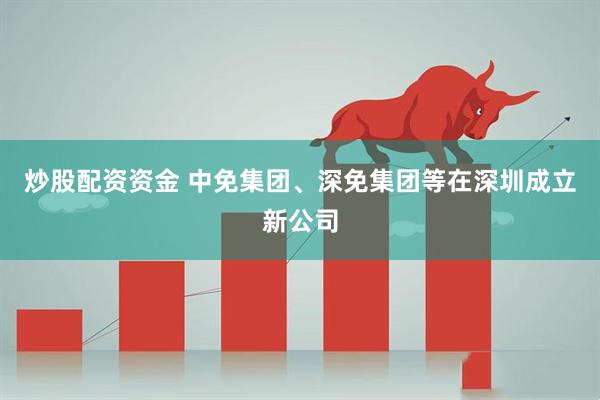炒股配资资金 中免集团、深免集团等在深圳成立新公司