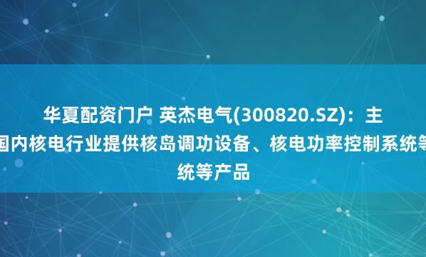 华夏配资门户 英杰电气(300820.SZ)：主要为国内核电行业提供核岛调功设备、核电功率控制系统等产品