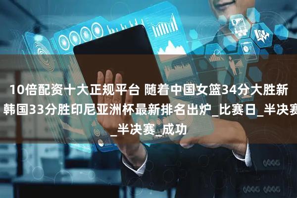 10倍配资十大正规平台 随着中国女篮34分大胜新西兰，韩国33分胜印尼亚洲杯最新排名出炉_比赛日_半决赛_成功