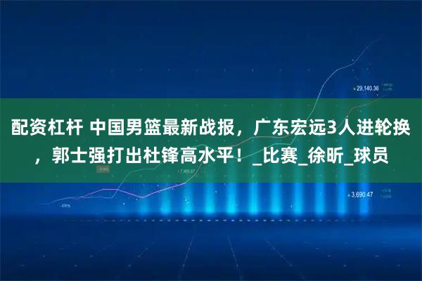 配资杠杆 中国男篮最新战报，广东宏远3人进轮换，郭士强打出杜锋高水平！_比赛_徐昕_球员