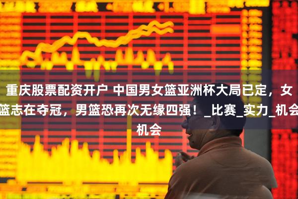 重庆股票配资开户 中国男女篮亚洲杯大局已定，女篮志在夺冠，男篮恐再次无缘四强！_比赛_实力_机会