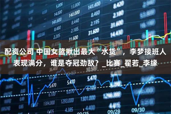 配资公司 中国女篮揪出最大“水货”，李梦接班人表现满分，谁是夺冠劲敌？_比赛_翟若_李缘