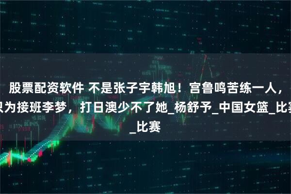 股票配资软件 不是张子宇韩旭！宫鲁鸣苦练一人，只为接班李梦，打日澳少不了她_杨舒予_中国女篮_比赛