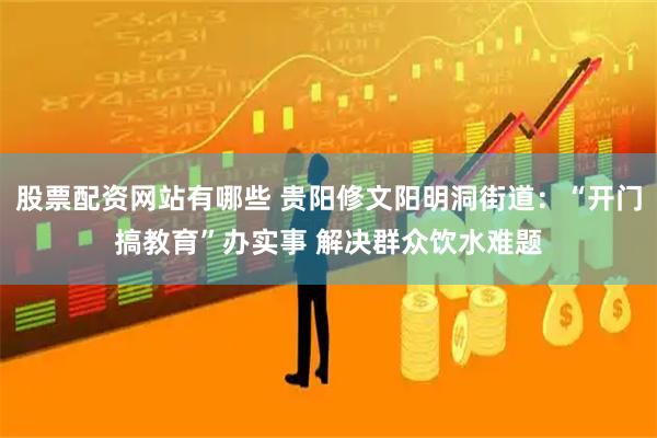股票配资网站有哪些 贵阳修文阳明洞街道：“开门搞教育”办实事 解决群众饮水难题