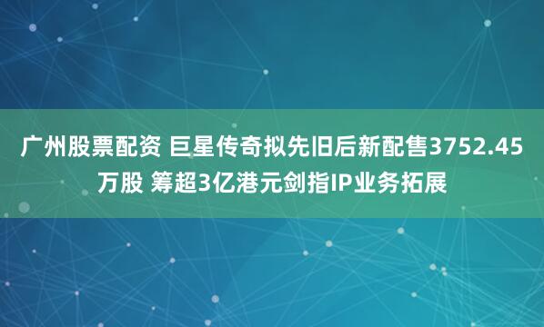 广州股票配资 巨星传奇拟先旧后新配售3752.45万股 筹超3亿港元剑指IP业务拓展