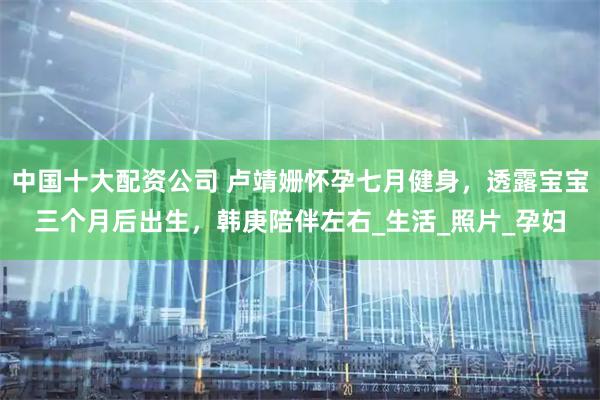 中国十大配资公司 卢靖姗怀孕七月健身，透露宝宝三个月后出生，韩庚陪伴左右_生活_照片_孕妇