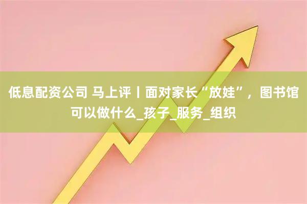 低息配资公司 马上评丨面对家长“放娃”，图书馆可以做什么_孩子_服务_组织