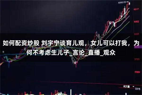 如何配资炒股 刘宇宁谈育儿观，女儿可以打我，为何不考虑生儿子_言论_直播_观众