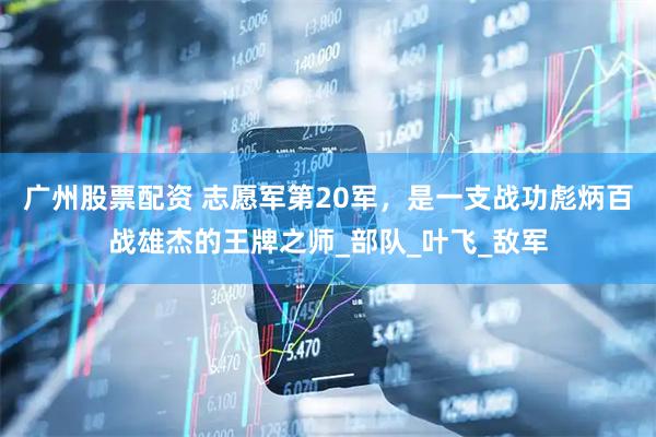 广州股票配资 志愿军第20军，是一支战功彪炳百战雄杰的王牌之师_部队_叶飞_敌军