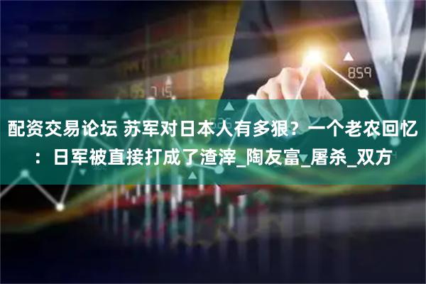 配资交易论坛 苏军对日本人有多狠？一个老农回忆：日军被直接打成了渣滓_陶友富_屠杀_双方