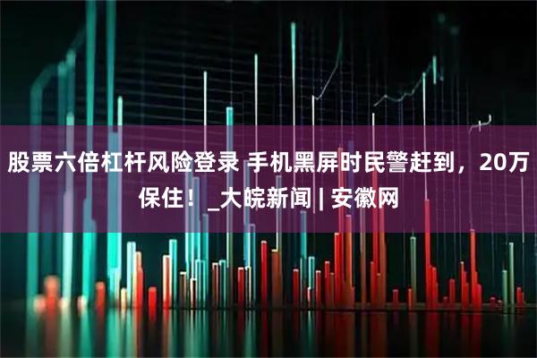 股票六倍杠杆风险登录 手机黑屏时民警赶到，20万保住！_大皖新闻 | 安徽网