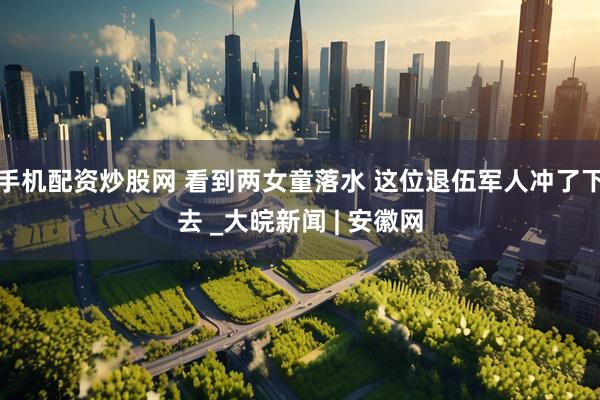 手机配资炒股网 看到两女童落水 这位退伍军人冲了下去 _大皖新闻 | 安徽网