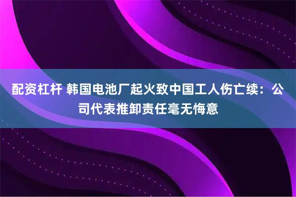 配资杠杆 韩国电池厂起火致中国工人伤亡续：公司代表推卸责任毫无悔意