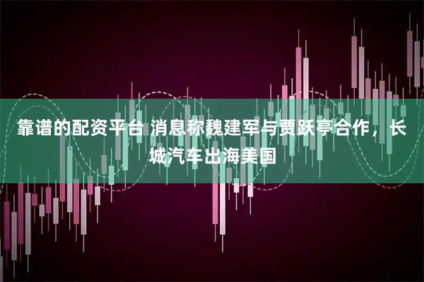 靠谱的配资平台 消息称魏建军与贾跃亭合作，长城汽车出海美国