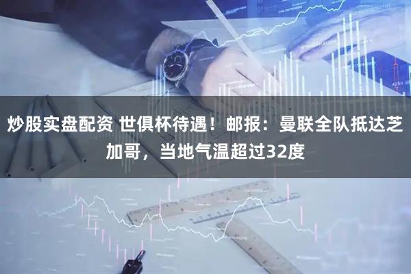 炒股实盘配资 世俱杯待遇！邮报：曼联全队抵达芝加哥，当地气温超过32度