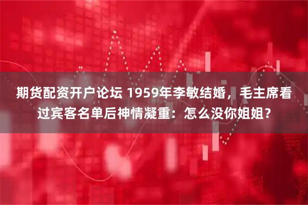 期货配资开户论坛 1959年李敏结婚，毛主席看过宾客名单后神情凝重：怎么没你姐姐？