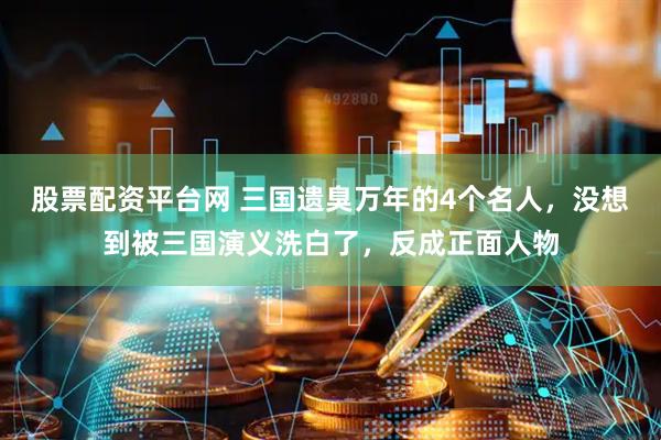 股票配资平台网 三国遗臭万年的4个名人，没想到被三国演义洗白了，反成正面人物