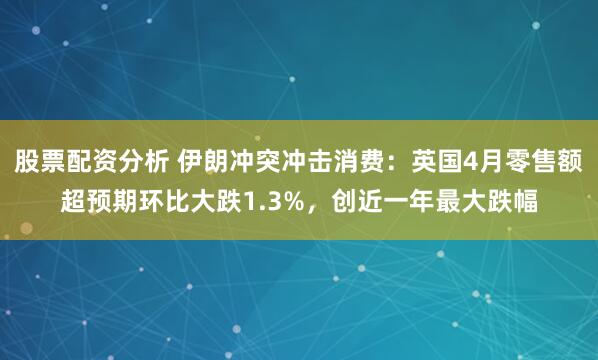 股票配资分析 伊朗冲突冲击消费：英国4月零售额超预期环比大跌1.3%，创近一年最大跌幅