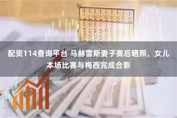 配资114查询平台 马赫雷斯妻子赛后晒照，女儿本场比赛与梅西完成合影