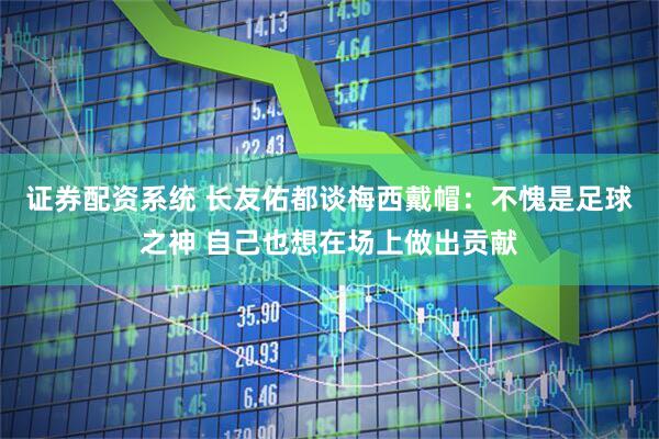证券配资系统 长友佑都谈梅西戴帽:不愧是足球之神 自己也想在场上做出贡献
