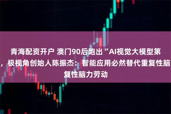 青海配资开户 澳门90后跑出“AI视觉大模型第一股”，极视角创始人陈振杰：智能应用必然替代重复性脑力劳动